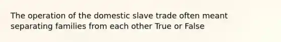 The operation of the domestic slave trade often meant separating families from each other True or False