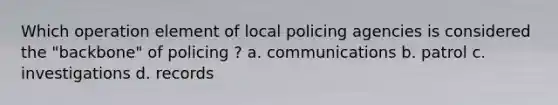 Which operation element of local policing agencies is considered the "backbone" of policing ? a. communications b. patrol c. investigations d. records