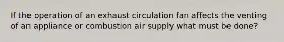 If the operation of an exhaust circulation fan affects the venting of an appliance or combustion air supply what must be done?