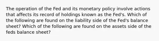 The operation of the Fed and its monetary policy involve actions that affects its record of holdings known as the​ Fed's. Which of the following are found on the liability side of the​ Fed's balance​ sheet? Which of the following are found on the assets side of the feds balance sheet?