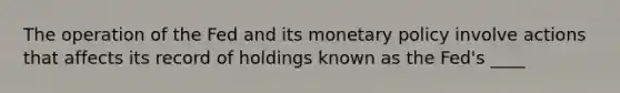 The operation of the Fed and its <a href='https://www.questionai.com/knowledge/kEE0G7Llsx-monetary-policy' class='anchor-knowledge'>monetary policy</a> involve actions that affects its record of holdings known as the​ Fed's ____