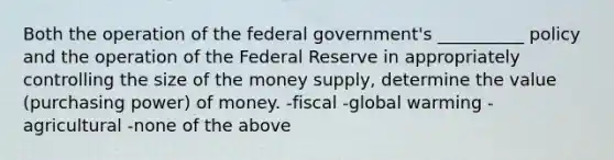 Both the operation of the federal government's __________ policy and the operation of the Federal Reserve in appropriately controlling the size of the money supply, determine the value (purchasing power) of money. -fiscal -global warming -agricultural -none of the above