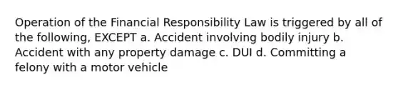 Operation of the Financial Responsibility Law is triggered by all of the following, EXCEPT a. Accident involving bodily injury b. Accident with any property damage c. DUI d. Committing a felony with a motor vehicle