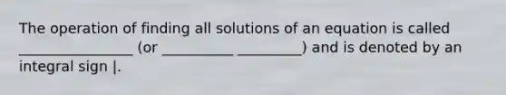 The operation of finding all solutions of an equation is called ________________ (or __________ _________) and is denoted by an integral sign |.