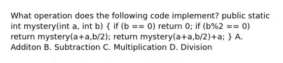 What operation does the following code implement? public static int mystery(int a, int b) ( if (b == 0) return 0; if (b%2 == 0) return mystery(a+a,b/2); return mystery(a+a,b/2)+a; ) A. Additon B. Subtraction C. Multiplication D. Division