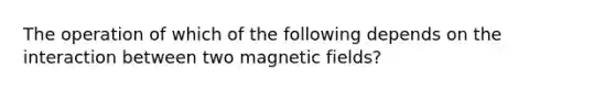 The operation of which of the following depends on the interaction between two <a href='https://www.questionai.com/knowledge/kqorUT4tK2-magnetic-fields' class='anchor-knowledge'>magnetic fields</a>?