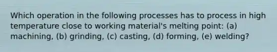 Which operation in the following processes has to process in high temperature close to working material's melting point: (a) machining, (b) grinding, (c) casting, (d) forming, (e) welding?