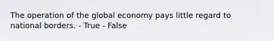 The operation of the global economy pays little regard to national borders. - True - False