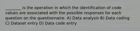 ________ is the operation in which the identification of code values are associated with the possible responses for each question on the questionnaire. A) Data analysis B) Data coding C) Dataset entry D) Data code entry