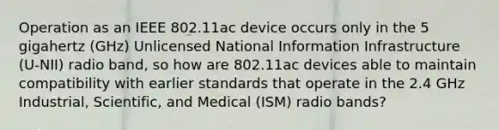 Operation as an IEEE 802.11ac device occurs only in the 5 gigahertz (GHz) Unlicensed National Information Infrastructure (U-NII) radio band, so how are 802.11ac devices able to maintain compatibility with earlier standards that operate in the 2.4 GHz Industrial, Scientific, and Medical (ISM) radio bands?