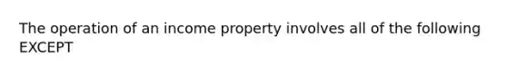 The operation of an income property involves all of the following EXCEPT