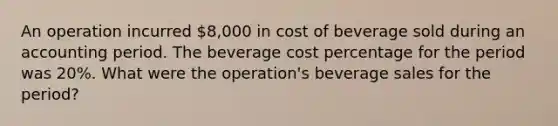 An operation incurred 8,000 in cost of beverage sold during an accounting period. The beverage cost percentage for the period was 20%. What were the operation's beverage sales for the period?