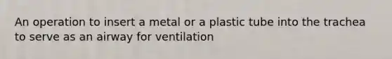 An operation to insert a metal or a plastic tube into the trachea to serve as an airway for ventilation