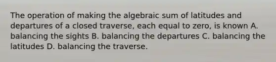 The operation of making the algebraic sum of latitudes and departures of a closed traverse, each equal to zero, is known A. balancing the sights B. balancing the departures C. balancing the latitudes D. balancing the traverse.