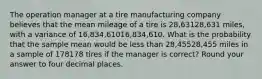 The operation manager at a tire manufacturing company believes that the mean mileage of a tire is 28,63128,631 miles, with a variance of 16,834,61016,834,610. What is the probability that the sample mean would be less than 28,45528,455 miles in a sample of 178178 tires if the manager is correct? Round your answer to four decimal places.