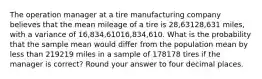 The operation manager at a tire manufacturing company believes that the mean mileage of a tire is 28,63128,631 miles, with a variance of 16,834,61016,834,610. What is the probability that the sample mean would differ from the population mean by less than 219219 miles in a sample of 178178 tires if the manager is correct? Round your answer to four decimal places.