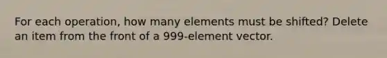 For each operation, how many elements must be shifted? Delete an item from the front of a 999-element vector.