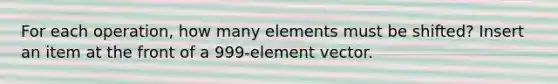 For each operation, how many elements must be shifted? Insert an item at the front of a 999-element vector.