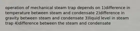 operation of mechanical steam trap depends on 1)difference in temperature between steam and condensate 2)difference in gravity between steam and condensate 3)liquid level in steam trap 4)difference between the steam and condensate