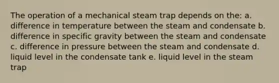 The operation of a mechanical steam trap depends on the: a. difference in temperature between the steam and condensate b. difference in specific gravity between the steam and condensate c. difference in pressure between the steam and condensate d. liquid level in the condensate tank e. liquid level in the steam trap