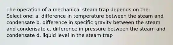 The operation of a mechanical steam trap depends on the: Select one: a. difference in temperature between the steam and condensate b. difference in specific gravity between the steam and condensate c. difference in pressure between the steam and condensate d. liquid level in the steam trap