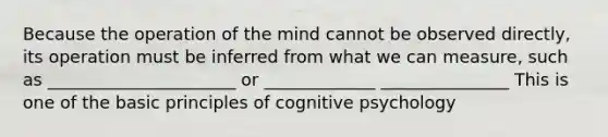 Because the operation of the mind cannot be observed directly, its operation must be inferred from what we can measure, such as ______________________ or _____________ _______________ This is one of the basic principles of cognitive psychology