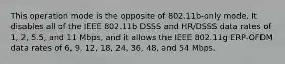 This operation mode is the opposite of 802.11b-only mode. It disables all of the IEEE 802.11b DSSS and HR/DSSS data rates of 1, 2, 5.5, and 11 Mbps, and it allows the IEEE 802.11g ERP-OFDM data rates of 6, 9, 12, 18, 24, 36, 48, and 54 Mbps.