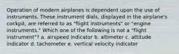 Operation of modern airplanes is dependent upon the use of instruments. These instrument dials, displayed in the airplane's cockpit, are referred to as "flight instruments" or "engine instruments." Which one of the following is not a "flight instrument"? a. airspeed indicator b. altimeter c. attitude indicator d. tachometer e. vertical velocity indicator