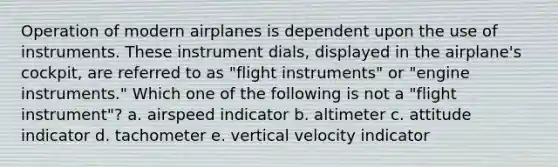 Operation of modern airplanes is dependent upon the use of instruments. These instrument dials, displayed in the airplane's cockpit, are referred to as "flight instruments" or "engine instruments." Which one of the following is not a "flight instrument"? a. airspeed indicator b. altimeter c. attitude indicator d. tachometer e. vertical velocity indicator