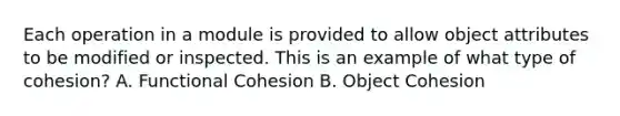 Each operation in a module is provided to allow object attributes to be modified or inspected. This is an example of what type of cohesion? A. Functional Cohesion B. Object Cohesion