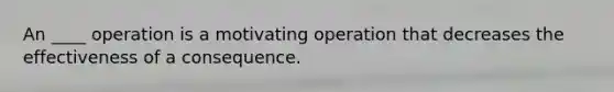 An ____ operation is a motivating operation that decreases the effectiveness of a consequence.