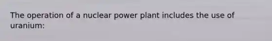 The operation of a nuclear power plant includes the use of uranium: