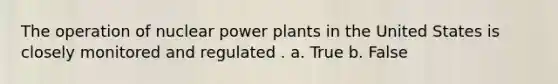 The operation of nuclear power plants in the United States is closely monitored and regulated . a. True b. False