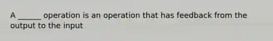 A ______ operation is an operation that has feedback from the output to the input