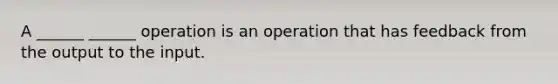 A ______ ______ operation is an operation that has feedback from the output to the input.