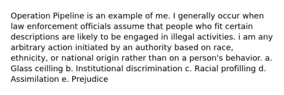 Operation Pipeline is an example of me. I generally occur when law enforcement officials assume that people who fit certain descriptions are likely to be engaged in illegal activities. i am any arbitrary action initiated by an authority based on race, ethnicity, or national origin rather than on a person's behavior. a. Glass ceilling b. Institutional discrimination c. Racial profilling d. Assimilation e. Prejudice