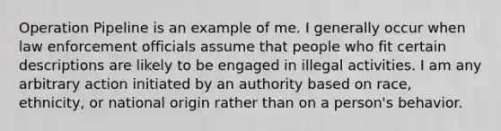 Operation Pipeline is an example of me. I generally occur when law enforcement officials assume that people who fit certain descriptions are likely to be engaged in illegal activities. I am any arbitrary action initiated by an authority based on race, ethnicity, or national origin rather than on a person's behavior.