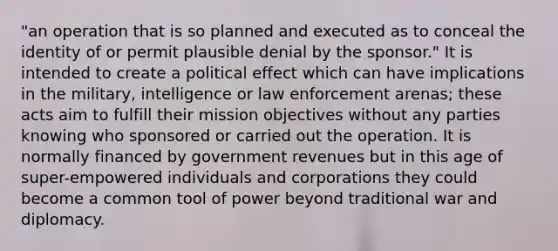 "an operation that is so planned and executed as to conceal the identity of or permit plausible denial by the sponsor." It is intended to create a political effect which can have implications in the military, intelligence or law enforcement arenas; these acts aim to fulfill their mission objectives without any parties knowing who sponsored or carried out the operation. It is normally financed by government revenues but in this age of super-empowered individuals and corporations they could become a common tool of power beyond traditional war and diplomacy.