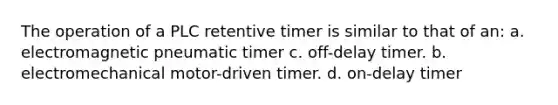 The operation of a PLC retentive timer is similar to that of an: a. electromagnetic pneumatic timer c. off-delay timer. b. electromechanical motor-driven timer. d. on-delay timer