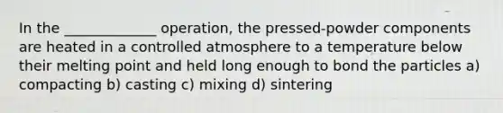 In the _____________ operation, the pressed-powder components are heated in a controlled atmosphere to a temperature below their melting point and held long enough to bond the particles a) compacting b) casting c) mixing d) sintering