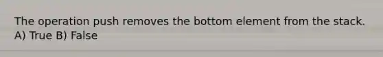 The operation push removes the bottom element from the stack. A) True B) False