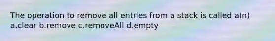 The operation to remove all entries from a stack is called a(n) a.clear b.remove c.removeAll d.empty