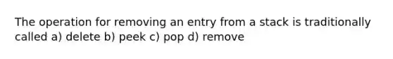 The operation for removing an entry from a stack is traditionally called a) delete b) peek c) pop d) remove