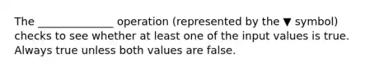 The ______________ operation (represented by the ▼ symbol) checks to see whether at least one of the input values is true. Always true unless both values are false.