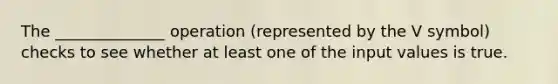 The ______________ operation (represented by the V symbol) checks to see whether at least one of the input values is true.