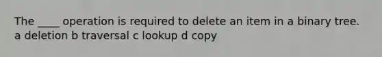 The ____ operation is required to delete an item in a binary tree. a deletion b traversal c lookup d copy