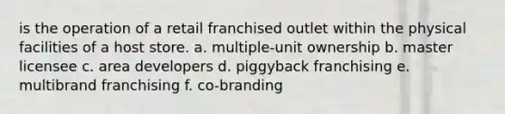 is the operation of a retail franchised outlet within the physical facilities of a host store. a. multiple-unit ownership b. master licensee c. area developers d. piggyback franchising e. multibrand franchising f. co-branding