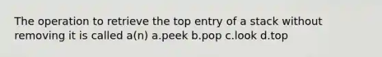 The operation to retrieve the top entry of a stack without removing it is called a(n) a.peek b.pop c.look d.top