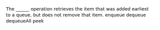 The ______ operation retrieves the item that was added earliest to a queue, but does not remove that item. enqueue dequeue dequeueAll peek