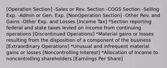 [Operation Section] -Sales or Rev. Section -COGS Section -Selling Exp. -Admin or Gen. Exp. [NonOperation Section] -Other Rev. and Gains -Other Exp. and Losses [Income Tax] *Section reporting federal and state taxes levied on income from continuing operations [Discontinued Operations] *Material gains or losses resulting from the disposition of a component of the business [Extraordinary Operations] *Unusual and infrequent material gains or losses [Noncontrolling Interest] *Allocation of Income to noncontrolling shareholders [Earniings Per Share]